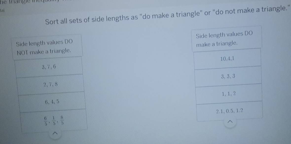 lai
Sort all sets of side lengths as "do make a triangle" or "do not make a triangle."
Side length values DO 
NOT make a triangle.
3, 7, 6
2, 7, 8
6, 4, 5
 6/5 ,  1/5 ,  8/5 