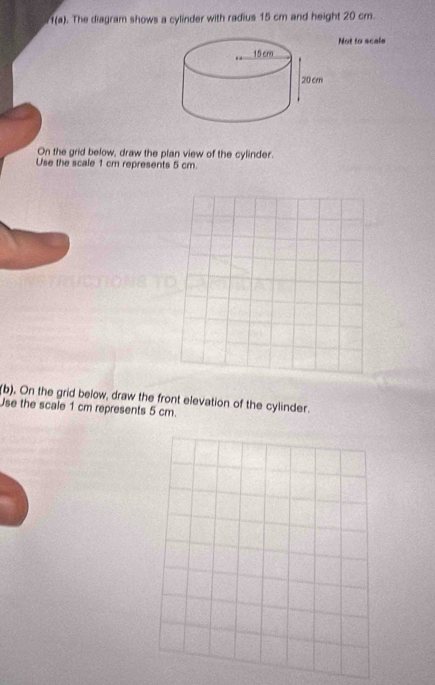 1(a) . The diagram shows a cylinder with radius 15 cm and height 20 cm. 
Not to scale 
On the grid below, draw the plan view of the cylinder. 
Use the scale 1 cm represents 5 cm. 
(b). On the grid below, draw the front elevation of the cylinder. 
Use the scale 1 cm represents 5 cm.