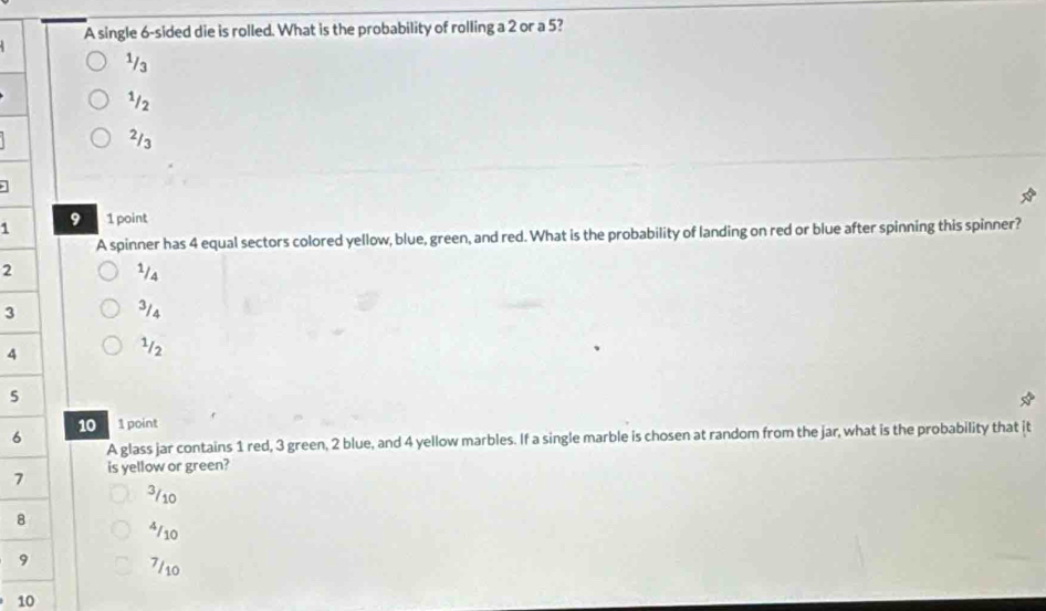 A single 6 -sided die is rolled. What is the probability of rolling a 2 or a 5?
¹/3
1/2
2/3
1 9 1 point
A spinner has 4 equal sectors colored yellow, blue, green, and red. What is the probability of landing on red or blue after spinning this spinner?
2 2/s
3
3/4
4
¹/2
5
10
6 1 point
A glass jar contains 1 red, 3 green, 2 blue, and 4 yellow marbles. If a single marble is chosen at random from the jar, what is the probability that it
7 is yellow or green?
3/10
8
4/10
9 7/10
10