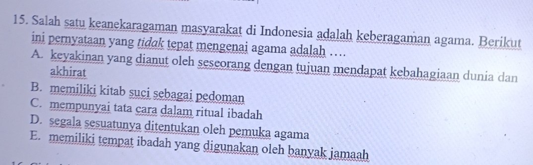 Salah satu keanekaragaman masyarakat di Indonesia adalah keberagaman agama. Berikut
ini pernyataan yang tidak tepat mengenai agama adalah …
A. keyakinan yang dianut oleh seseorang dengan tujuan mendapat kebahagiaan dunia dan
akhirat
B. memiliki kitab suci sebagai pedoman
C. mempunyai tata cara dalam ritual ibadah
D. segala sesuatunya ditentukan oleh pemuka agama
E. memiliki tempat ibadah yang digunakan oleh banyak jamaah