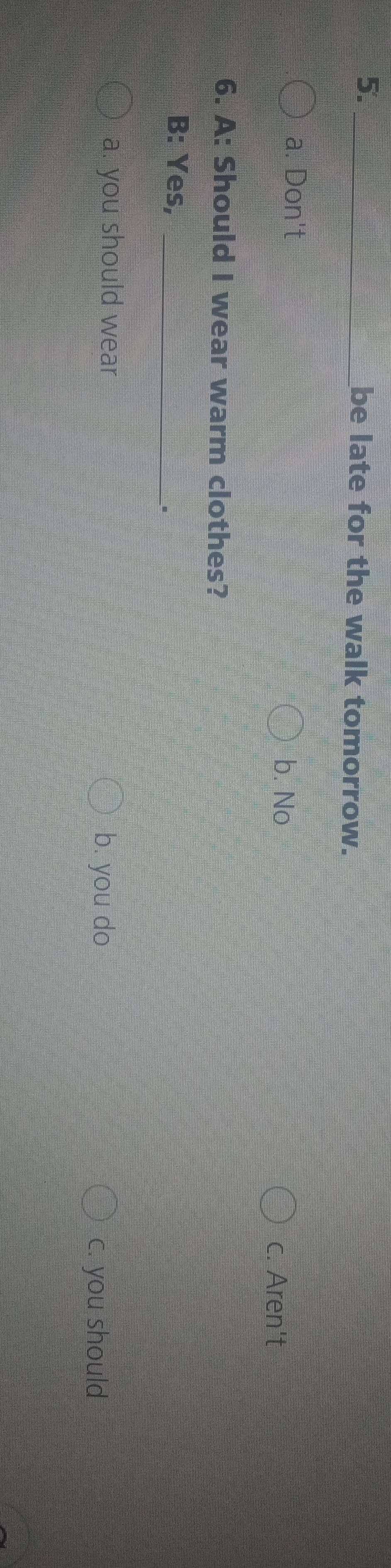 be late for the walk tomorrow.
a. Don't
b. No
c. Aren't
6. A: Should I wear warm clothes?
B: Yes,_
、。
a. you should wear b. you do
c. you should