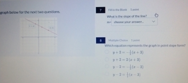 graph below for the next two questions. 7 Fill in the Blank 5 poirr
What is the slope of the line?
80° choose your answer.
B Multiple Chaice 1 paint
Which equation represents the graph in point slope form?
y+2=- 1/2 (x+3)
y+2=2(x+3)
y-2=- 1/2 (x-3)
y-2= 1/2 (x-3)