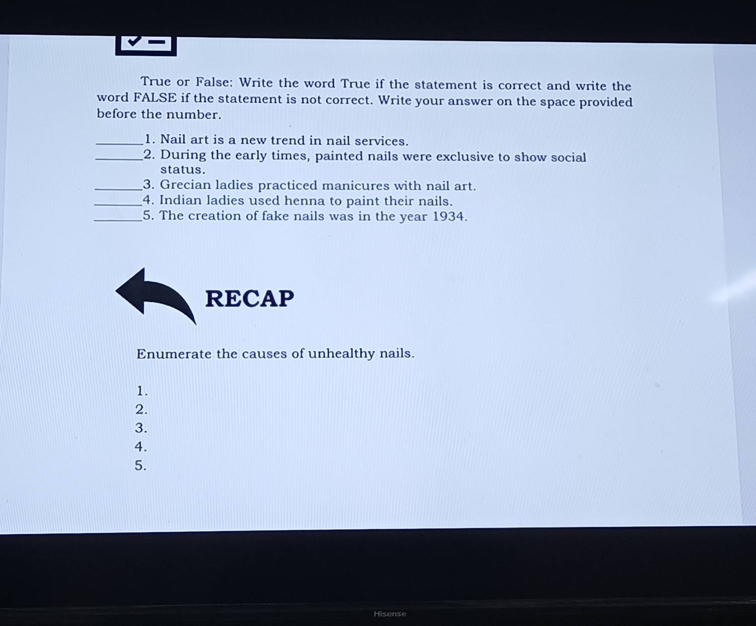 True or False: Write the word True if the statement is correct and write the 
word FALSE if the statement is not correct. Write your answer on the space provided 
before the number. 
_1. Nail art is a new trend in nail services. 
_2. During the early times, painted nails were exclusive to show social 
status. 
_3. Grecian ladies practiced manicures with nail art. 
_4. Indian ladies used henna to paint their nails. 
_5. The creation of fake nails was in the year 1934. 
RECAP 
Enumerate the causes of unhealthy nails. 
1. 
2. 
3. 
4. 
5. 
Hisense