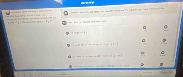 Aaronmiya
A cumpany offers advertising space on the
backs of the benches in a local park. The h Determine whether each statement about the length of the advertising space is true or false
rectangular advertising space on a single bench has
a width of 1 ft. The area of the space is 4 2/3 n^2 T Select True or False for each statement.
1 The longth is 5 3/5 π True Falso
1 The length can be determined by dividing  14/3  by  5/6  True Faise
h The length can be dotermined by multiplying  3/14  and  5/8  True False
The length of the space is more than 5 ft longer than the width
2 1 4 Piniah Laler .