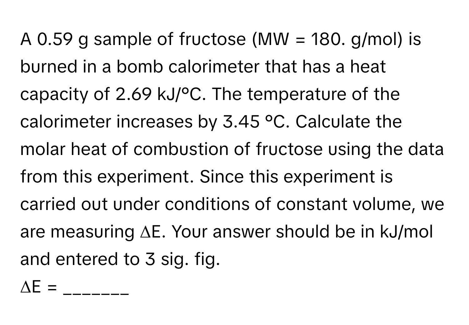 A 0.59 g sample of fructose (MW = 180. g/mol) is burned in a bomb calorimeter that has a heat capacity of 2.69 kJ/°C. The temperature of the calorimeter increases by 3.45 °C. Calculate the molar heat of combustion of fructose using the data from this experiment. Since this experiment is carried out under conditions of constant volume, we are measuring ΔE. Your answer should be in kJ/mol and entered to 3 sig. fig. 
ΔE = _______