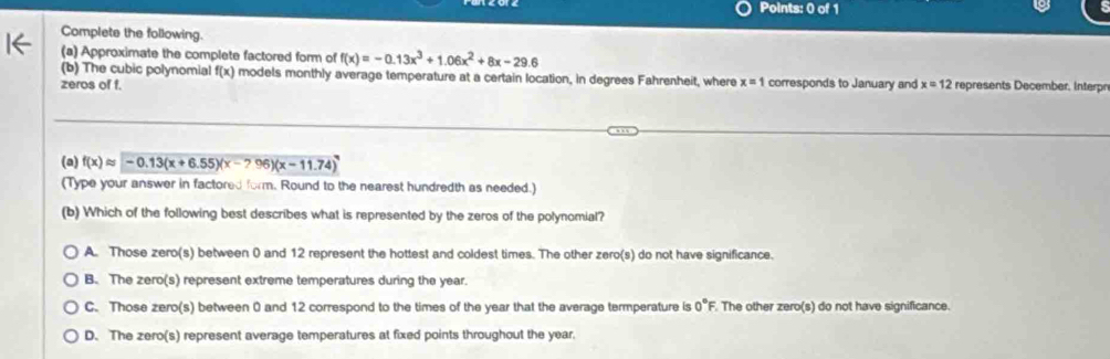 Complete the following.
(a) Approximate the complete factored form of f(x)=-0.13x^3+1.06x^2+8x-29.6
(b) The cubic polynomial f(x) models monthly average temperature at a certain location, in degrees Fahrenheit, where x=1 corresponds to January and
zeros of f. x=12 represents December. Interpn
(a) f(x)approx -0.13(x+6.55)(x-? 96)(x-11.74)
(Type your answer in factored form. Round to the nearest hundredth as needed.)
(b) Which of the following best describes what is represented by the zeros of the polynomial?
A. Those zero(s) between 0 and 12 represent the hottest and coldest times. The other zero(s) do not have significance.
B. The zero(s) represent extreme temperatures during the year.
C. Those zero(s) between 0 and 12 correspond to the times of the year that the average termperature is 0°F The other zero(s) do not have significance.
D. The zero(s) represent average temperatures at fixed points throughout the year