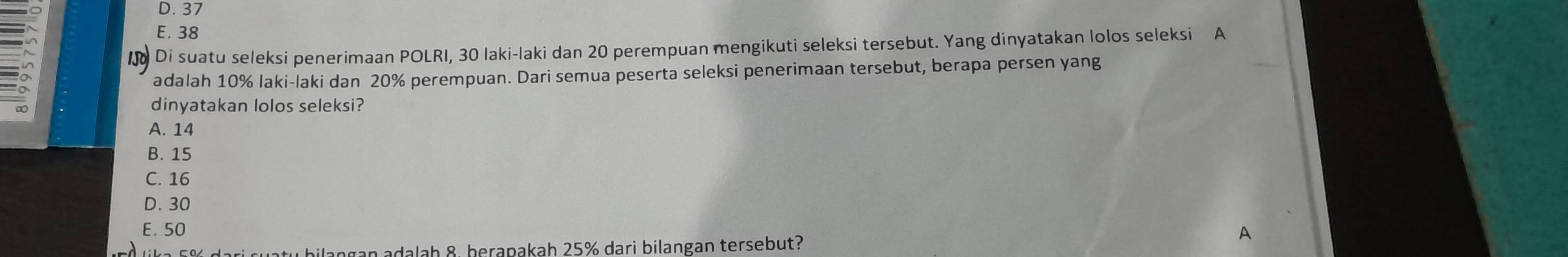 D. 37
E. 38
1Jo Di suatu seleksi penerimaan POLRI, 30 laki-laki dan 20 perempuan mengikuti seleksi tersebut. Yang dinyatakan lolos seleksi A
adalah 10% laki-laki dan 20% perempuan. Dari semua peserta seleksi penerimaan tersebut, berapa persen yang
dinyatakan lolos seleksi?
A. 14
B. 15
C. 16
D. 30
E. 50
A
dari suaty bilangan adalah 8. berapakah 25% dari bilangan tersebut?