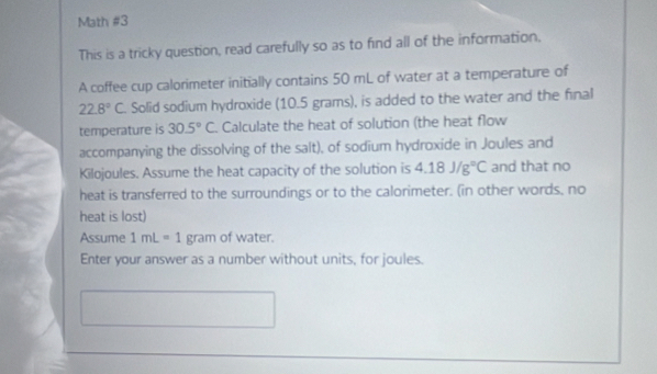 Math #3 
This is a tricky question, read carefully so as to find all of the information, 
A coffee cup calorimeter initially contains 50 mL of water at a temperature of
22.8°C. Solid sodium hydroxide (10.5 grams), is added to the water and the final 
temperature is 30.5°C Calculate the heat of solution (the heat flow 
accompanying the dissolving of the salt), of sodium hydroxide in Joules and 
Kilojoules. Assume the heat capacity of the solution is 4.18J/g°C and that no 
heat is transferred to the surroundings or to the calorimeter. (in other words, no 
heat is lost) 
Assume 1mL=1 gram of water. 
Enter your answer as a number without units, for joules.