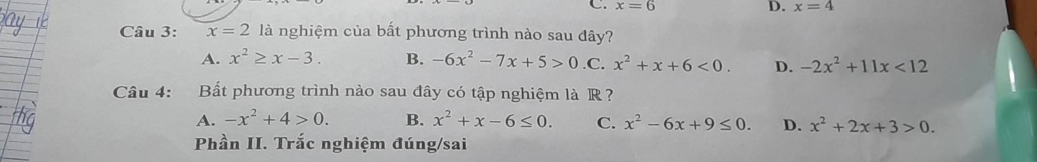 C. x=6 D. x=4
Câu 3: x=2 là nghiệm của bất phương trình nào sau đây?
A. x^2≥ x-3. B. -6x^2-7x+5>0 .C. x^2+x+6<0</tex>. D. -2x^2+11x<12</tex> 
Câu 4: Bất phương trình nào sau đây có tập nghiệm là R ?
A. -x^2+4>0. B. x^2+x-6≤ 0. C. x^2-6x+9≤ 0. D. x^2+2x+3>0. 
Phần II. Trắc nghiệm đúng/sai