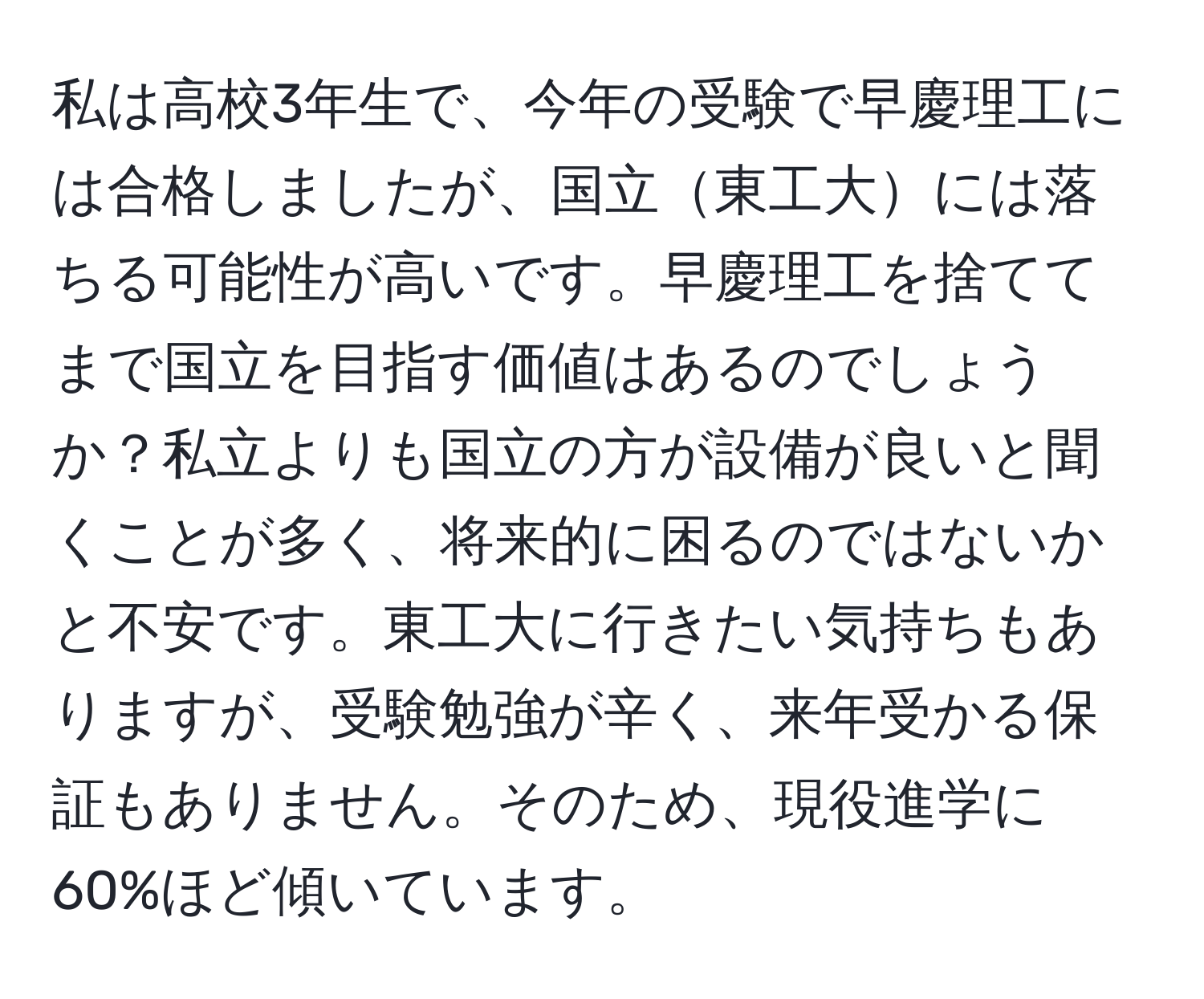 私は高校3年生で、今年の受験で早慶理工には合格しましたが、国立東工大には落ちる可能性が高いです。早慶理工を捨ててまで国立を目指す価値はあるのでしょうか？私立よりも国立の方が設備が良いと聞くことが多く、将来的に困るのではないかと不安です。東工大に行きたい気持ちもありますが、受験勉強が辛く、来年受かる保証もありません。そのため、現役進学に60%ほど傾いています。