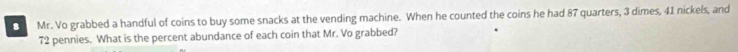 Mr. Vo grabbed a handful of coins to buy some snacks at the vending machine. When he counted the coins he had 87 quarters, 3 dimes, 41 nickels, and
72 pennies. What is the percent abundance of each coin that Mr. Vo grabbed?