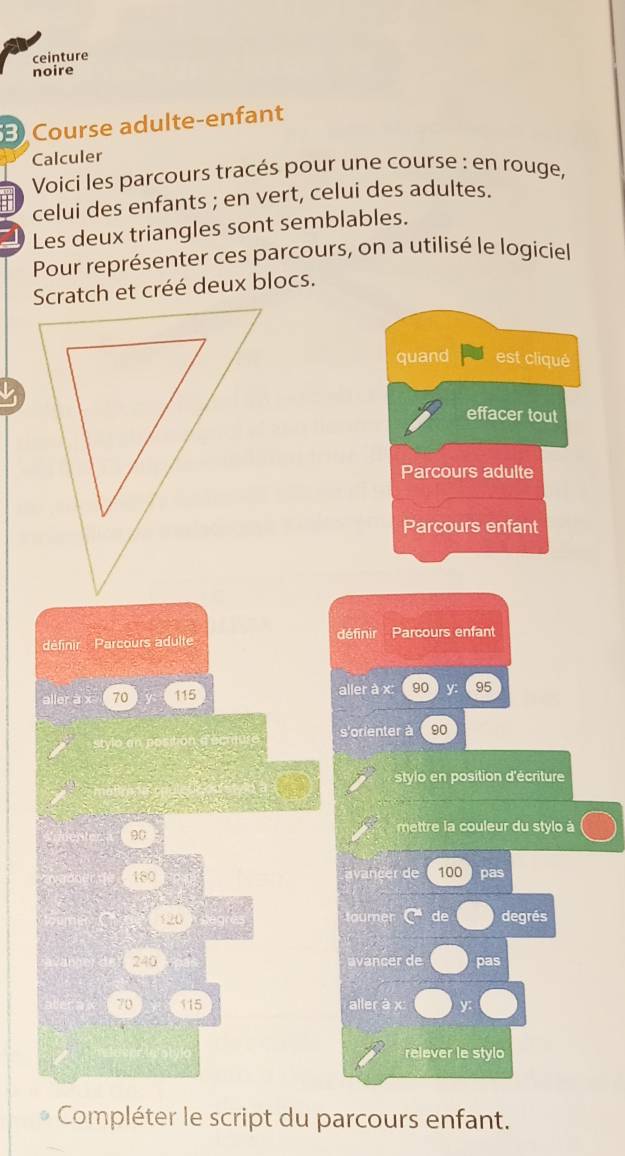 ceinture 
noire 
Course adulte-enfant 
Calculer 
Voici les parcours tracés pour une course : en rouge, 
celui des enfants ; en vert, celui des adultes. 
Les deux triangles sont semblables. 
Pour représenter ces parcours, on a utilisé le logiciel 
Scratch et créé deux blocs. 
quand est cliqué 
effacer tout 
Parcours adulte
P Parcours enfant 
définir Parcours adulte définir Parcours enfant 
aller a 70 115 aller à x : 90 y 95
stylo an post s'orienter à 90
stylo en position d'écriture 
mettre la couleur du stylo à
90
180 inc er de 100 pas
120 tourer de degrés
240 vançer de pas
70 (15 aller à x y : 
relever le stylo 
Compléter le script du parcours enfant.