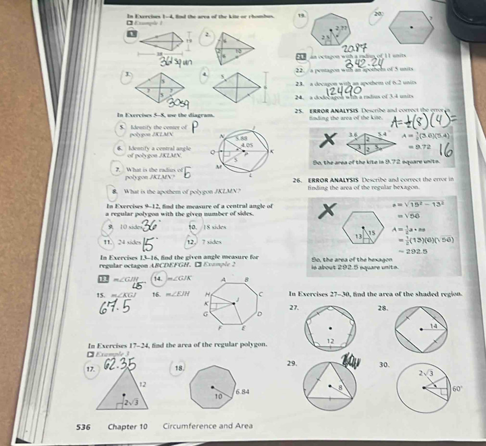 In Exercises 1-4, find the arva of the kite or rhombus. t9.
200
Example 1
i
2.
19 s 
38
10
6 an octagon with a radius of 11 units
22. a pentagon with an apothem of 5 units
23. a decagon with an apothem of 6.2 units
24. a dodecagon with a radius of 3.4 units
In Exercises 5-8, use the diagram. 25. ERROR ANALYSIS Describe and correct the error n
finding the area of the kite.
S. Identify the center of
polygon JKLMN  x A= 1/2 (3.6)(5.4)
6. Identify a central angle
=9.72
of polygon JKLMN.
9o, the area of the kite in 9.72 square units.
7. What is the radius of 
polygon JKLMN?26. ERROR ANALYSIS Describe and correct the crror in
8. What is the apothem of polygon JKLMN? finding the area of the regular bexagon.
In Exercises 9-12, find the measure of a central angle of x
a=sqrt(15^2-13^2)
a regular polygon with the given number of sides.
=sqrt(56)
9, 10 side 10. /IS sides
A= 1/2 a· ns
11. 24 sides 12, 7 sides
= 1/2 (13)(6)(sqrt(56))
=292.5
In Exercises 13-16, find the given angle measure for So, the area of the hexagon
regular octagon ABCDEFGH. ₹ Example 2  is about 292.5 square units .
13 m∠ GJH 14. m∠ GJK
15. m∠ KG 16. m∠ EJH In Exercises 27-30, find the area of the shaded region.
27.28.
In Exervises 17-24 , find the area of the regular polygon.
É Example 3
17. 18,29.
30.
12
2sqrt(3)
536 Chapter 10 Circumference and Area