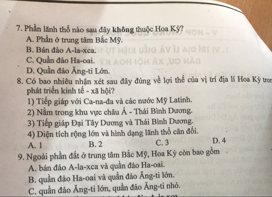 Phần lãnh thổ nào sau đây không thuộc Hoa Kỳ?
A. Phần ở trung tâm Bắc Mỹ.
B. Bán đảo A-la-xca.
C. Quần đảo Ha-oai.
D. Quần đảo Ăng-ti Lớn.
8. Có bao nhiêu nhận xét sau đây đúng về lợi thế của vị trí địa lí Hoa Kỳ tron
phát triển kinh tế - xã hội?
1) Tiếp giáp với Ca-na-đa và các nước Mỹ Latinh.
2) Nằm trong khu vực châu Á - Thái Bình Dương.
3) Tiếp giáp Đại Tây Dương và Thái Bình Dương.
4) Diện tích rộng lớn và hình dạng lãnh thổ cân đối.
A. 1 B. 2 C. 3
D. 4
9. Ngoài phần đất ở trung tâm Bắc Mỹ, Hoa Kỳ còn bao gồm
A. bán đảo A-la-xca và quần đảo Ha-oai.
B. quần đảo Ha-oai và quần đảo Ăng-ti lớn.
C. quần đảo Ăng-ti lớn, quần đảo Ăng-ti nhỏ.