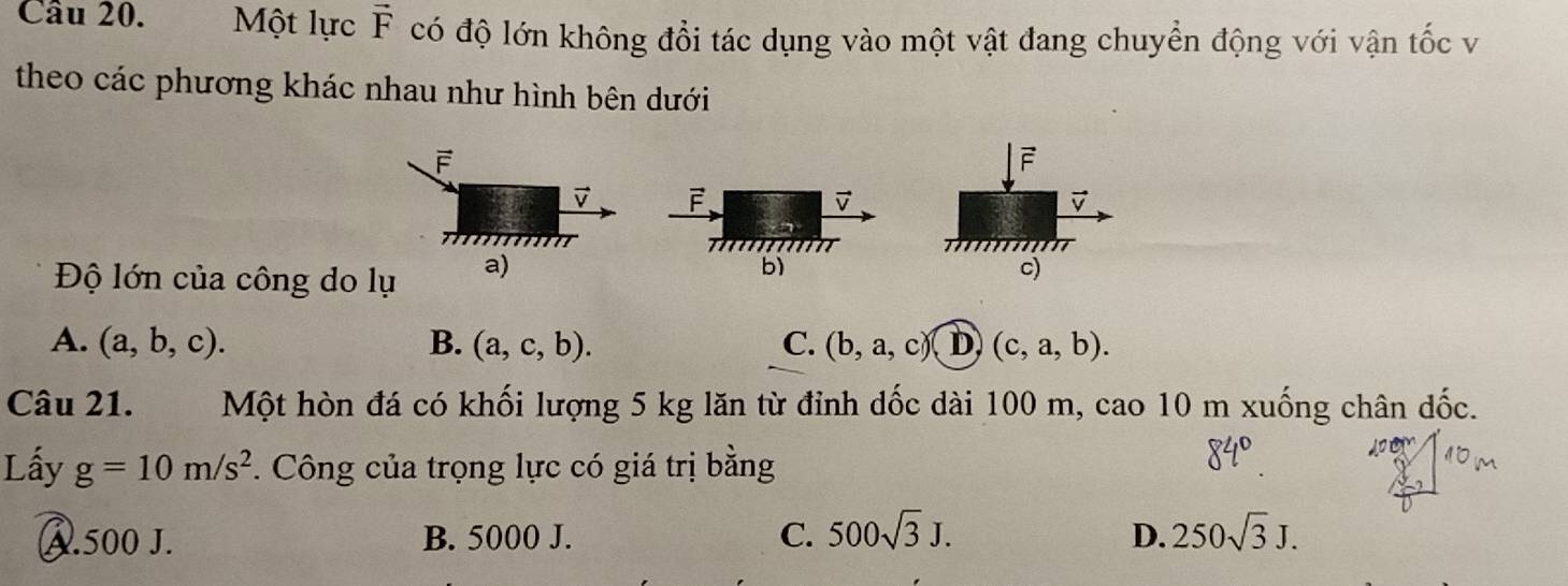 Một lực vector F có độ lớn không đổi tác dụng vào một vật đang chuyển động với vận tốc v
theo các phương khác nhau như hình bên dưới
F
F
v F
v
1
mT
b)
Độ lớn của công do lụ a) c)
A. (a,b,c). B. (a,c,b). C. (b,a,c) D (c,a,b). 
Câu 21. Một hòn đá có khối lượng 5 kg lăn từ đỉnh dốc dài 100 m, cao 10 m xuống chân dốc.
Lấy g=10m/s^2 *. Công của trọng lực có giá trị bằng
A. 500 J. B. 5000 J. C. 500sqrt(3)J. D. 250sqrt(3)J.