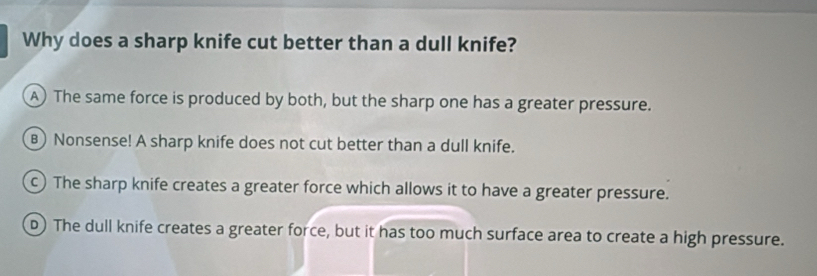 Why does a sharp knife cut better than a dull knife?
A) The same force is produced by both, but the sharp one has a greater pressure.
B) Nonsense! A sharp knife does not cut better than a dull knife.
c) The sharp knife creates a greater force which allows it to have a greater pressure.
D) The dull knife creates a greater force, but it has too much surface area to create a high pressure.