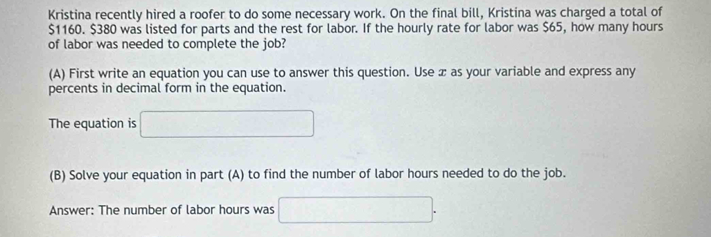 Kristina recently hired a roofer to do some necessary work. On the final bill, Kristina was charged a total of
$1160. $380 was listed for parts and the rest for labor. If the hourly rate for labor was $65, how many hours
of labor was needed to complete the job? 
(A) First write an equation you can use to answer this question. Use æ as your variable and express any 
percents in decimal form in the equation. 
The equation is □ 
(B) Solve your equation in part (A) to find the number of labor hours needed to do the job. 
Answer: The number of labor hours was □.