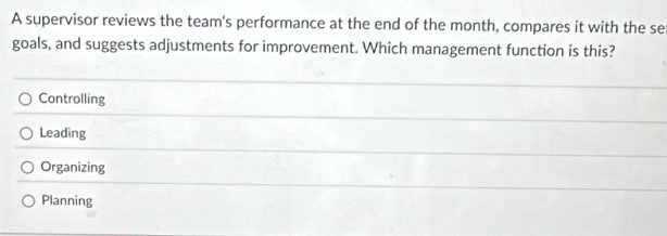 A supervisor reviews the team's performance at the end of the month, compares it with the se
goals, and suggests adjustments for improvement. Which management function is this?
Controlling
Leading
Organizing
Planning