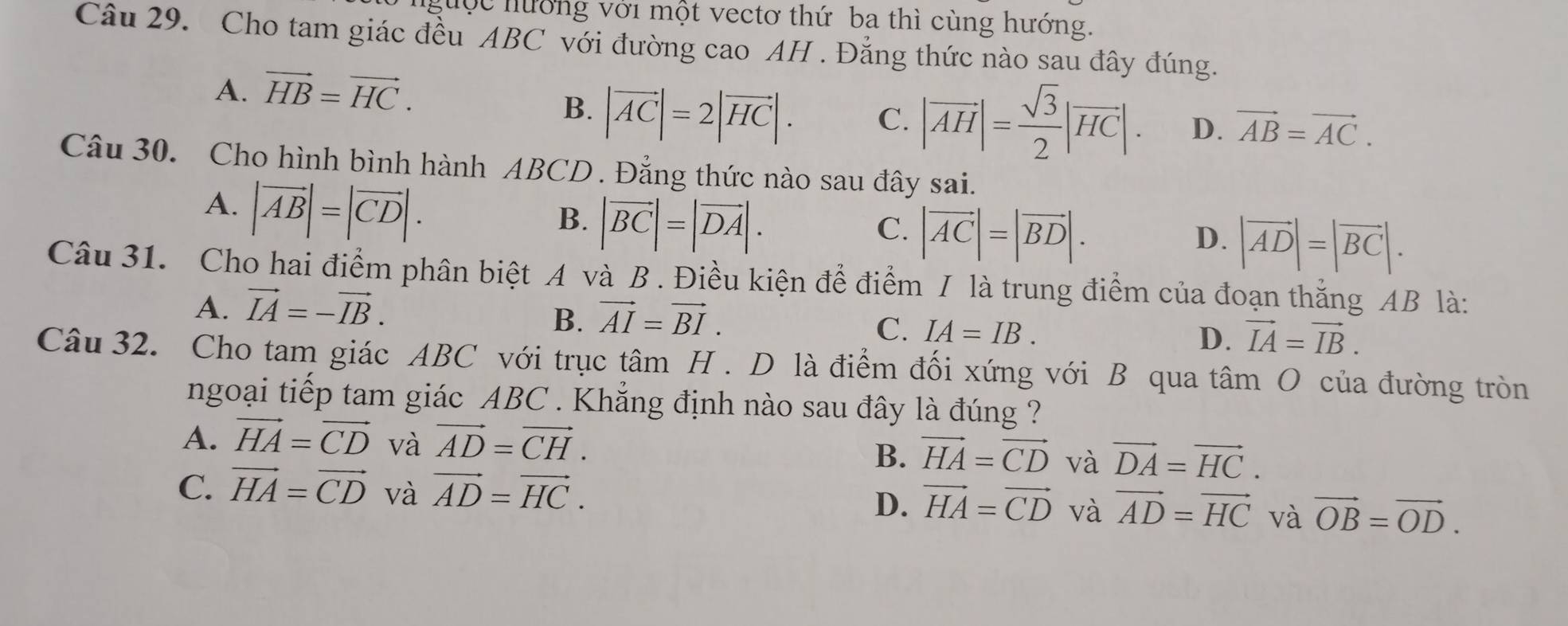 guộc hưởng với một vectơ thứ ba thì cùng hướng.
Câu 29. Cho tam giác đều ABC với đường cao AH . Đẳng thức nào sau đây đúng.
A. vector HB=vector HC.
B. |vector AC|=2|vector HC|. C. |vector AH|= sqrt(3)/2 |vector HC|. D. vector AB=vector AC. 
Câu 30. Cho hình bình hành ABCD. Đẳng thức nào sau đây sai.
A. |vector AB|=|vector CD|.
B. |vector BC|=|vector DA|.
C. |vector AC|=|vector BD|.
D. |vector AD|=|vector BC|. 
Câu 31. Cho hai điểm phân biệt A và B . Điều kiện để điểm / là trung điểm của đoạn thắng AB là:
A. vector IA=-vector IB.
B. vector AI=vector BI.
C. IA=IB.
D. vector IA=vector IB. 
Câu 32. Cho tam giác ABC với trục tâm H . D là điểm đối xứng với B qua tâm O của đường tròn
ngoại tiếp tam giác ABC. Khẳng định nào sau đây là đúng ?
A. vector HA=vector CD và vector AD=vector CH. vector HA=vector CD và vector DA=vector HC. 
B.
C. vector HA=vector CD và vector AD=vector HC.
D. vector HA=vector CD và vector AD=vector HC và vector OB=vector OD.