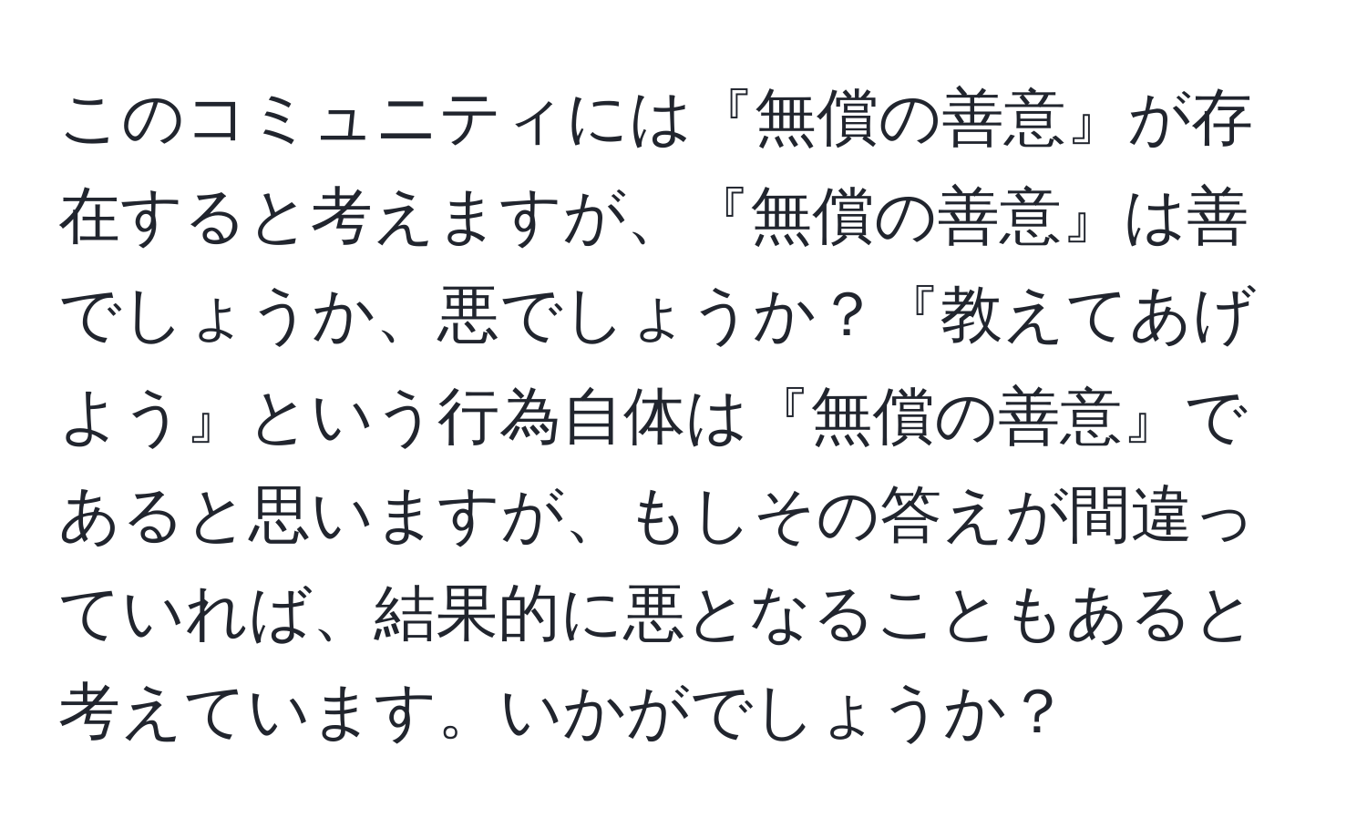 このコミュニティには『無償の善意』が存在すると考えますが、『無償の善意』は善でしょうか、悪でしょうか？『教えてあげよう』という行為自体は『無償の善意』であると思いますが、もしその答えが間違っていれば、結果的に悪となることもあると考えています。いかがでしょうか？