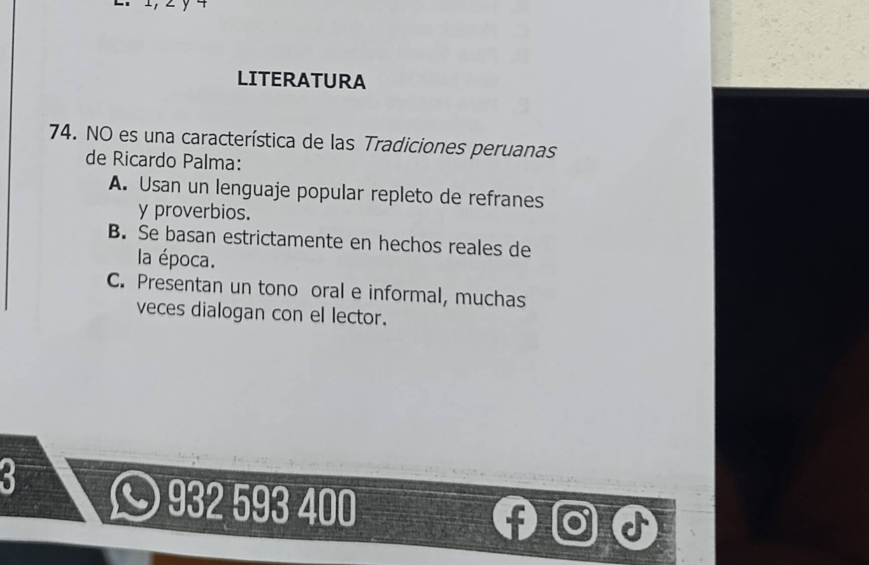 LITERATURA
74. NO es una característica de las Tradiciones peruanas
de Ricardo Palma:
A. Usan un lenguaje popular repleto de refranes
y proverbios.
B. Se basan estrictamente en hechos reales de
la época.
C. Presentan un tono oral e informal, muchas
veces dialogan con el lector.
932 593 400