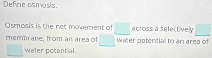 Define osmosis. 
Osmosis is the net movement of □ across a selectively □
membrane, from an area of □ water potential to an area of
□ water potential.