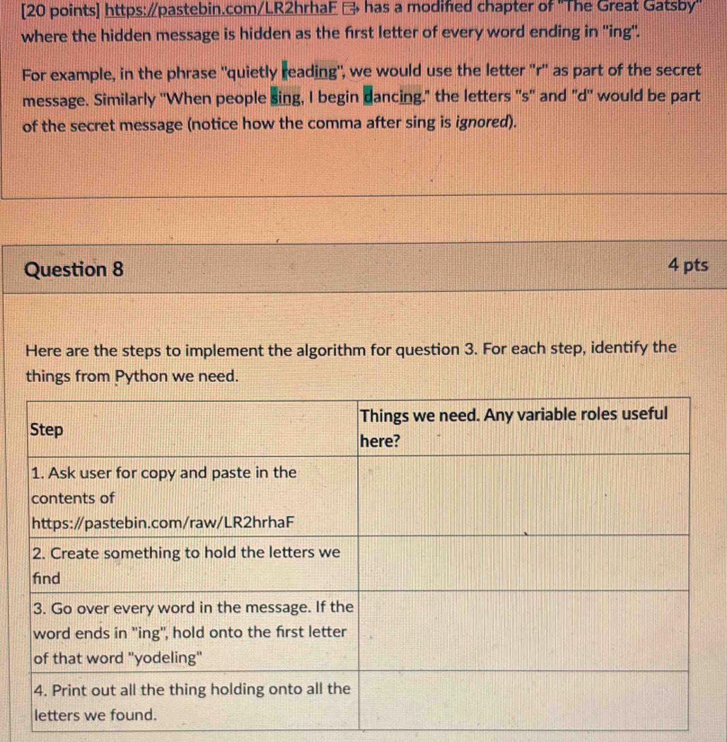 → has a modified chapter of "The Great Gatsby" 
where the hidden message is hidden as the first letter of every word ending in ''ing''. 
For example, in the phrase "quietly reading", we would use the letter 'r' as part of the secret 
message. Similarly 'When people sing, I begin dancing." the letters ''s' and "d' would be part 
of the secret message (notice how the comma after sing is ignored). 
Question 8 4 pts 
Here are the steps to implement the algorithm for question 3. For each step, identify the 
things from Python we need.