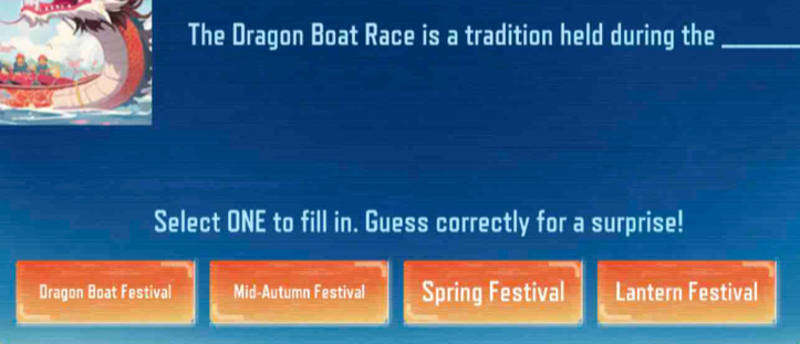 The Dragon Boat Race is a tradition held during the_
Select ONE to fill in. Guess correctly for a surprise!
Dragon Boat Festival Mid-Autumn Festival Spring Festival Lantern Festival