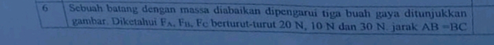 Sebuah batang dengan massa diabaikan dipengarui tiga buah gaya ditunjukkan 
gambar. Diketahui F F_B Fe berturut-turut 20 N, 10 N dan 30 N. jarak AB=BC