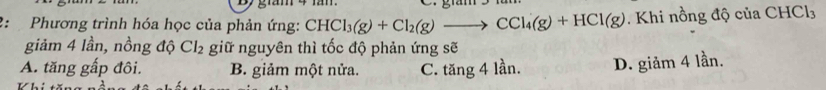 giám 3
2: Phương trình hóa học của phản ứng: CHCl_3(g)+Cl_2(g)to CCl_4(g)+HCl(g). Khi nồng độ của CHCl₃
giảm 4 lần, nồng độ Cl_2 giữ nguyên thì tốc độ phản ứng sẽ
A. tăng gấp đôi. B. giảm một nửa. C. tăng 4 lần. D. giảm 4 lần.