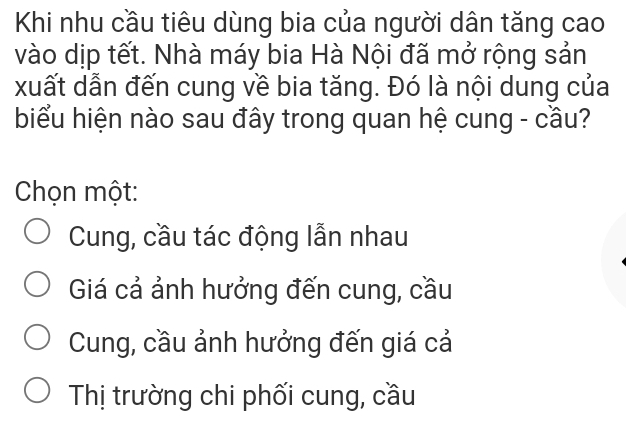 Khi nhu cầu tiêu dùng bia của người dân tăng cao
vào dịp tết. Nhà máy bia Hà Nội đã mở rộng sản
xuất dẫn đến cung về bia tăng. Đó là nội dung của
biểu hiện nào sau đây trong quan hệ cung - cầu?
Chọn một:
Cung, cầu tác động lẫn nhau
Giá cả ảnh hưởng đến cung, cầu
Cung, cầu ảnh hưởng đến giá cả
Thị trường chi phối cung, cầu