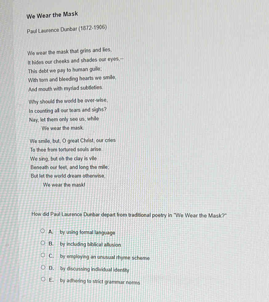 We Wear the Mask
Paul Laurence Dunbar (1872-1906)
We wear the mask that grins and lies,
It hides our cheeks and shades our eyes,--
This debt we pay to human guile;
With torn and bleeding hearts we smile,
And mouth with myriad subtleties.
Why should the world be over-wise,
In counting all our tears and sighs?
Nay, let them only see us, while
We wear the mask.
We smile, but, O great Christ, our cries
To thee from tortured souls arise.
We sing, but oh the clay is vile
Beneath our feet, and long the mile;
But let the world dream otherwise,
We wear the mask!
How did Paul Laurence Dunbar depart from traditional poetry in 'We Wear the Mask?"
A. by using formal language
B. by including biblical allusion
C. by employing an unusual rhyme scheme
D. by discussing individual identity
E. by adhering to strict grammar norms