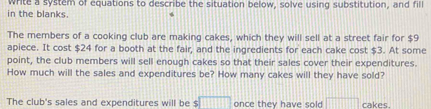 write a system of equations to describe the situation below, solve using substitution, and fill 
in the blanks. 
The members of a cooking club are making cakes, which they will sell at a street fair for $9
apiece. It cost $24 for a booth at the fair, and the ingredients for each cake cost $3. At some 
point, the club members will sell enough cakes so that their sales cover their expenditures. 
How much will the sales and expenditures be? How many cakes will they have sold? 
The club's sales and expenditures will be $□ once they have sold □ cakes.