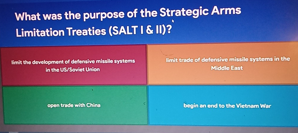 What was the purpose of the Strategic Arms
Limitation Treaties (SALT I & II)?
limit the development of defensive missile systems limit trade of defensive missile systems in the
in the US/Soviet Union Middle East
open trade with China begin an end to the Vietnam War