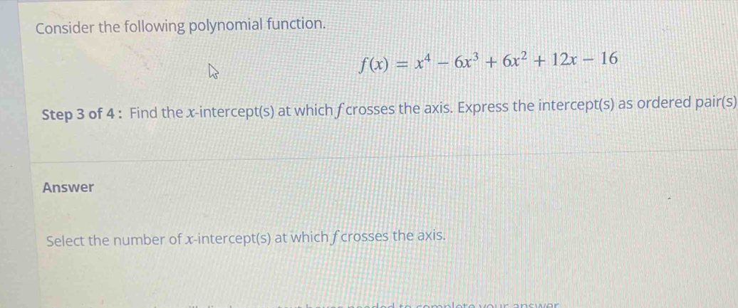 Consider the following polynomial function.
f(x)=x^4-6x^3+6x^2+12x-16
Step 3 of 4 : Find the x-intercept(s) at which f crosses the axis. Express the intercept(s) as ordered pair(s) 
Answer 
Select the number of x-intercept(s) at which f crosses the axis.