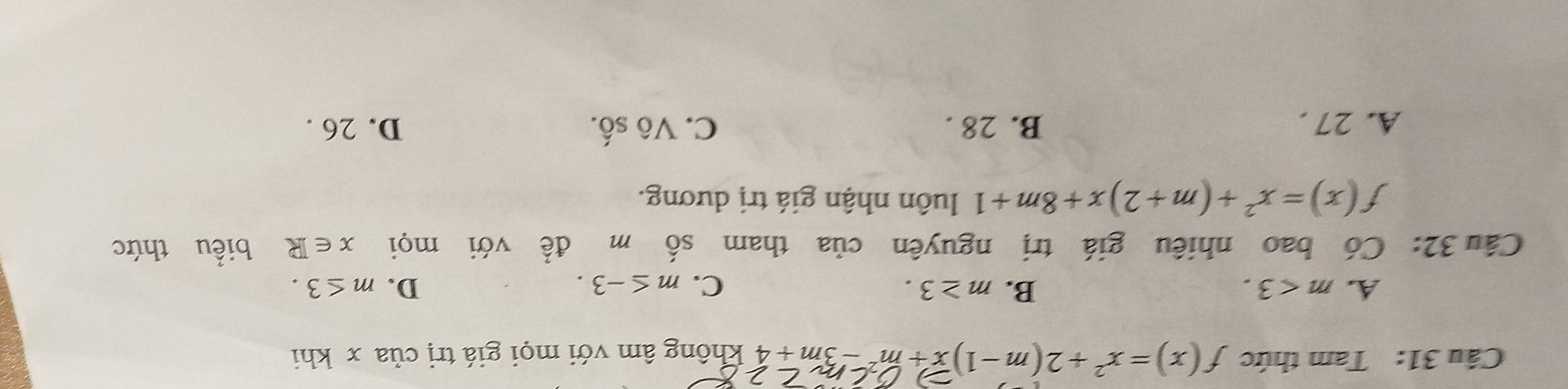 Cầu 31: Tam thức f(x)=x^2+2(m-1)x+m^2-3m+4 không âm với mọi giá trị của x khi
A. m<3</tex>. B. m≥ 3. C. m≤ -3. D. m≤ 3. 
Cầu 32: Có bao nhiêu giá trị nguyên của tham số m đề với mọi x∈ R biểu thức
f(x)=x^2+(m+2)x+8m+1 luôn nhận giá trị dương.
A. 27. B. 28. C. Vô số. D. 26.