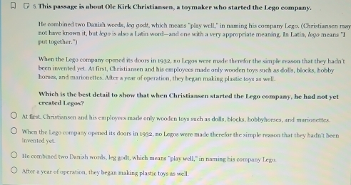 This passage is about Ole Kirk Christiansen, a toymaker who started the Lego company.
He combined two Danish words, leg godt, which means "play well," in naming his company Lego. (Christiansen may
not have known it, but fego is also a Latin word—and one with a very appropriate meaning. In Latin, lego means "I
put together.")
When the Lego company opened its doors in 1932, no Legos were made therefor the simple reason that they hadn't
been invented yet. At first, Christiansen and his employees made only wooden toys such as dolls, blocks, hobby
horses, and marionettes. After a year of operation, they began making plastic toys as well.
Which is the best detail to show that when Christiansen started the Lego company, he had not yet
created Legos?
At first, Christiansen and his employees made only wooden toys such as dolls, blocks, hobbyhorses, and marionettes.
When the Lego company opened its doors in 1932, no Legos were made therefor the simple reason that they hadn't been
invented yet.
He combined two Danish words, leg godt, which means "play well," in naming his company Lego.
After a year of operation, they began making plastic toys as well.