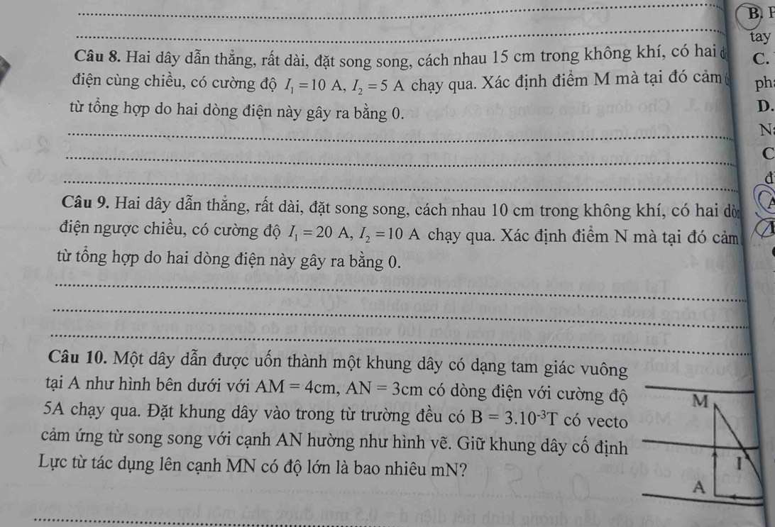 P
_ 
_ 
tay 
Câu 8. Hai dây dẫn thẳng, rất dài, đặt song song, cách nhau 15 cm trong không khí, có hai ở C. 
điện cùng chiều, có cường độ I_1=10A, I_2=5A chạy qua. Xác định điểm M mà tại đó cảm ph 
từ tổng hợp do hai dòng điện này gây ra bằng 0. 
D. 
_ 
N 
_ 
C 
_ 
đ 
Câu 9. Hai dây dẫn thẳng, rất dài, đặt song song, cách nhau 10 cm trong không khí, có hai dời 
điện ngược chiều, có cường độ I_1=20A, I_2=10A chạy qua. Xác định điểm N mà tại đó cảm 
từ tổng hợp do hai dòng điện này gây ra bằng 0. 
_ 
_ 
_ 
Câu 10. Một dây dẫn được uốn thành một khung dây có dạng tam giác vuông 
tại A như hình bên dưới với AM=4cm, AN=3cm có dòng điện với cường độ M 
5A chạy qua. Đặt khung dây vào trong từ trường đều có B=3.10^(-3)T có vecto 
cảm ứng từ song song với cạnh AN hường như hình vẽ. Giữ khung dây cố định 
Lực từ tác dụng lên cạnh MN có độ lớn là bao nhiêu mN? 
1 
A 
_