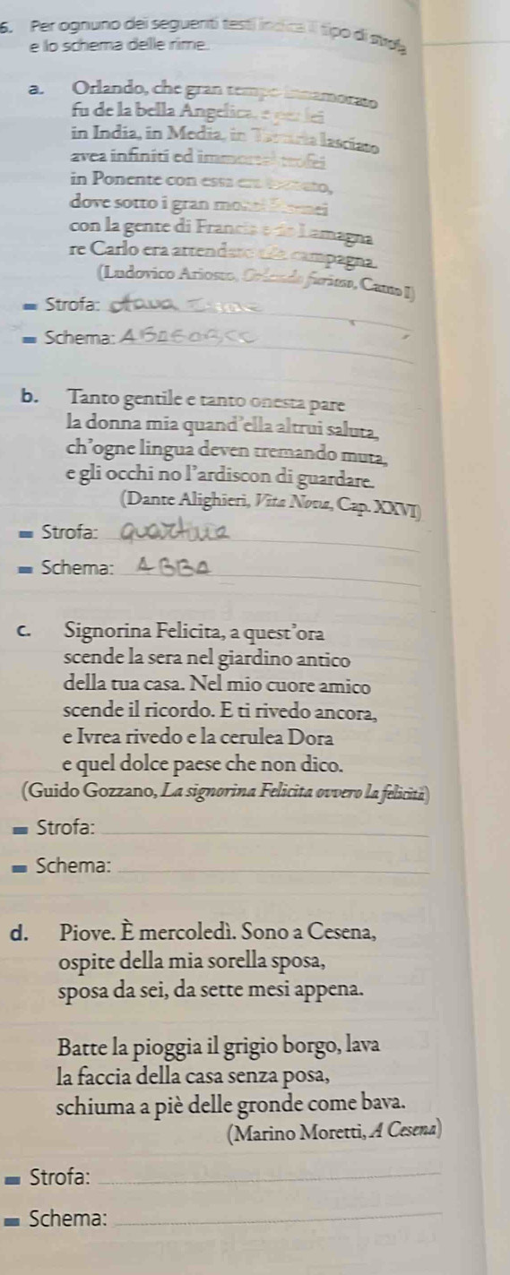 Per ognuno dei seguenti testí íncica Il típo di stua 
e lo schema dele rime. 
a. Orlando, che gran tempo innamorato 
fu de la bella Angelica, e ner lei 
in India, in Media, in Tarria lascíato 
avea infinitied immortal trofes 
in Ponente con essá era toam ato, 
dove sotto i gran monel fome i 
con la gente di Francia e de Lamagna 
re Carlo era artendaro aña campagna. 
(Ludovico Ariosto, Orlen do furita, Cama I) 
* Strofa:_ 
Schema:_ 
b. Tanto gentile e tanto onesta pare 
la donna mia quand’ella altrui saluta, 
ch’ogne lingua deven tremando muta, 
e gli occhi no l’ardiscon di guardare. 
(Dante Alighieri, Vīta Novu, Cap. XXVI 
Strofa:_ 
Schema:_ 
c. Signorina Felicita, a quest’ora 
scende la sera nel giardino antico 
della tua casa. Nel mio cuore amico 
scende il ricordo. E ti rivedo ancora, 
e Ivrea rivedo e la cerulea Dora 
e quel dolce paese che non dico. 
(Guido Gozzano, La signorina Felicita ovvero la felicitá) 
Strofa:_ 
Schema:_ 
d. Piove. È mercoledí. Sono a Cesena, 
ospite della mia sorella sposa, 
sposa da sei, da sette mesi appena. 
Batte la pioggia il grigio borgo, lava 
la faccia della casa senza posa, 
schiuma a piè delle gronde come bava. 
(Marino Moretti, A Cesena) 
Strofa:_ 
Schema:_