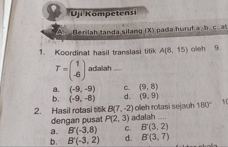 Uji Kompetensi
A. Berilah tanda silang (X) pada huruf a, b, c, at
1. Koordinat hasil translasi titik A(8,15) oleh 9.
T=beginpmatrix 1 -6endpmatrix adalah ....
a. (-9,-9)
C. (9,8)
b. (-9,-8)
d. (9,9)
2. Hasil rotasi titik B(7,-2) oleh rotasi sejauh 180° 10
dengan pusat P(2,3) adalah ....
a. B'(-3,8)
C. B'(3,2)
b. B'(-3,2) d. B'(3,7)