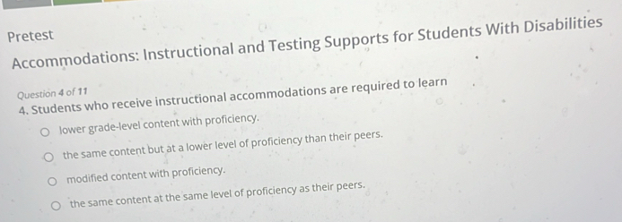 Pretest
Accommodations: Instructional and Testing Supports for Students With Disabilities
Question 4 of 11
4. Students who receive instructional accommodations are required to learn
lower grade-level content with proficiency.
the same content but at a lower level of proficiency than their peers.
modified content with proficiency.
the same content at the same level of proficiency as their peers.