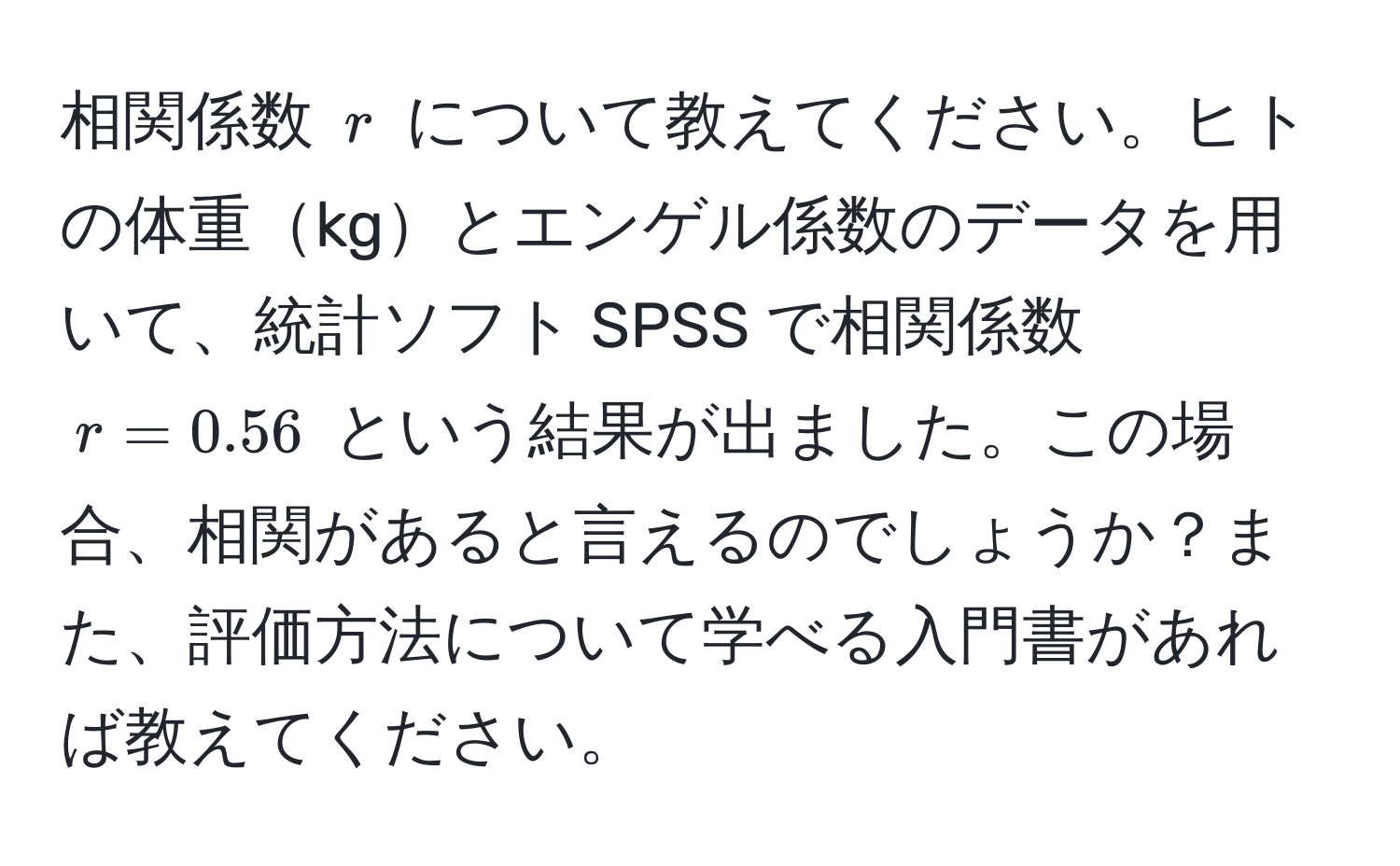 相関係数 ( r ) について教えてください。ヒトの体重kgとエンゲル係数のデータを用いて、統計ソフト SPSS で相関係数 ( r = 0.56 ) という結果が出ました。この場合、相関があると言えるのでしょうか？また、評価方法について学べる入門書があれば教えてください。