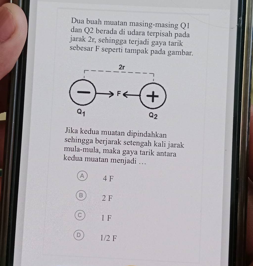 Dua buah muatan masing-masing Q1
dan Q2 berada di udara terpisah pada
jarak 2r, sehingga terjadi gaya tarik
sebesar F seperti tampak pada gambar.
Jika kedua muatan dipindahkan
sehingga berjarak setengah kali jarak
mula-mula, maka gaya tarik antara
kedua muatan menjadi …
A 4 F
B 2 F
C 1 F
D 1/2 F