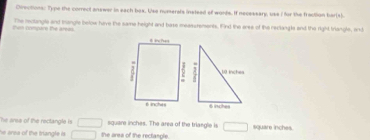 Cirections: Type the correct answer in each box. Use numerals instead of wonds. If necessary, uss I for the fraction har(s). 
them compare the arees. The reclangle and trangle below have the same height and base meassrements. find the erse of the reclangla and the right triangle, and 
The area of the rectangle is □ square inches. The area of the triangle is □ square inches. 
he area of the triangle is . □ the ares of the rectangle.