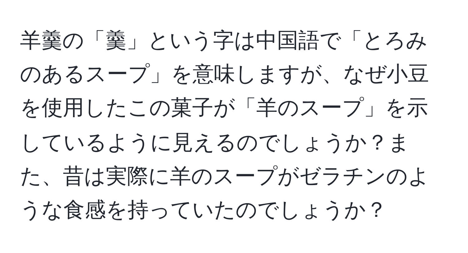 羊羹の「羹」という字は中国語で「とろみのあるスープ」を意味しますが、なぜ小豆を使用したこの菓子が「羊のスープ」を示しているように見えるのでしょうか？また、昔は実際に羊のスープがゼラチンのような食感を持っていたのでしょうか？