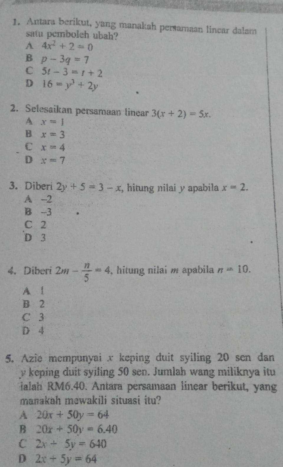 Antara berikut, yang manakah persamaan lincar dalam
satu pemboleh ubah?
A 4x^2+2=0
B p-3q=7
C 5t-3=t+2
D 16=y^3+2y
2. Selesaikan persamaan linear 3(x+2)=5x.
A x=1
B x=3
C x=4
D x=7
3. Diberi 2y+5=3-x , hitung nilai y apabila x=2.
A -2
B -3
C 2
D 3
4. Diberi 2m- n/5 =4 , hitung nilai m apabila n=10.
A 1
B 2
C 3
D 4
5. Azie mempunyai x keping duit syiling 20 sen dan
y keping duit syiling 50 sen. Jumlah wang miliknya itu
ialah RM6.40. Antara persamaan linear berikut, yang
manakah mewakili situasi itu?
A 20x+50y=64
B 20x+50y=6.40
C 2x+5y=640
D 2x+5y=64