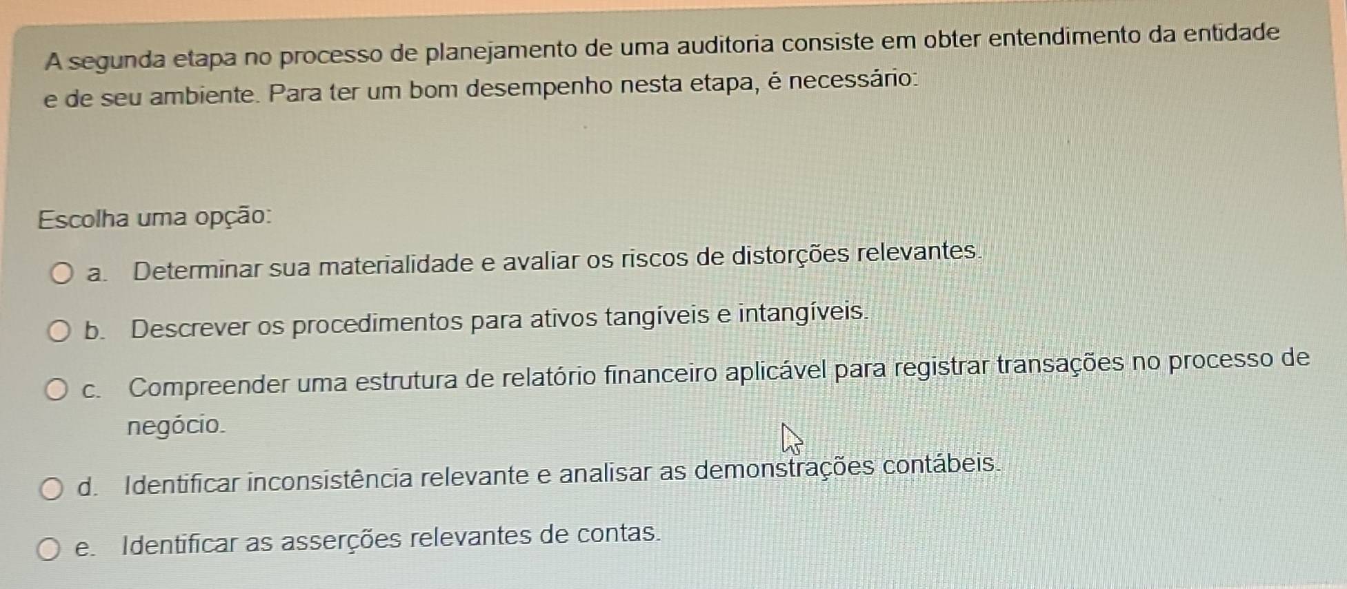 A segunda etapa no processo de planejamento de uma auditoria consiste em obter entendimento da entidade
e de seu ambiente. Para ter um bom desempenho nesta etapa, é necessário:
Escolha uma opção:
a Determinar sua materialidade e avaliar os riscos de distorções relevantes
b. Descrever os procedimentos para ativos tangíveis e intangíveis.
c. Compreender uma estrutura de relatório financeiro aplicável para registrar transações no processo de
negócio.
de Identificar inconsistência relevante e analisar as demonstrações contábeis.
e Identificar as asserções relevantes de contas.