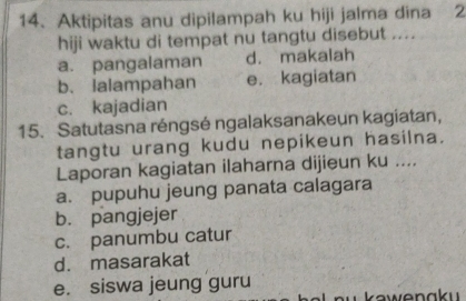 Aktipitas anu dipilampah ku hiji jalma dina 2
hiji waktu di tempat nu tangtu disebut ....
a. pangalaman d. makalah
b. ialampahan e. kagiatan
c. kajadian
15. Satutasna réngsé ngalaksanakeun kagiatan,
tangtu urang kudu nepikeun hasilna.
Laporan kagiatan ilaharna dijieun ku ....
a. pupuhu jeung panata calagara
b. pangjejer
c. panumbu catur
d. masarakat
e. siswa jeung guru