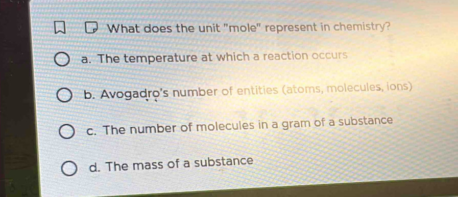 What does the unit "mole" represent in chemistry?
a. The temperature at which a reaction occurs
b. Avogadro's number of entities (atoms, molecules, ions)
c. The number of molecules in a gram of a substance
d. The mass of a substance