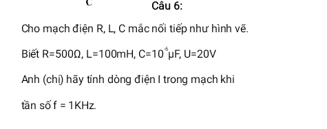 Cho mạch điện R, L, C mắc nối tiếp như hình vẽ. 
Biết R=500Omega , L=100mH, C=10^(-6)mu F, U=20V
Anh (chị) hãy tính dòng điện I trong mạch khi
tan sof=1KHz.